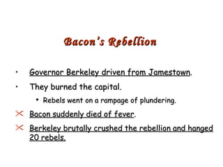 Governor Berkeley driven from Jamestown . They burned the capital. Rebels went on a rampage of plundering. Bacon suddenly died of fever . Berkeley brutally crushed the rebellion and hanged 20 rebels. Bacon’s Rebellion 