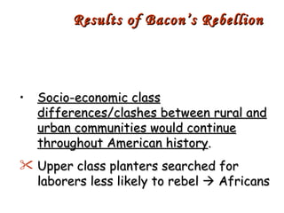 Socio-economic class differences/clashes between rural and urban communities would continue throughout American history . Upper class planters searched for laborers less likely to rebel    Africans Results of Bacon’s Rebellion 