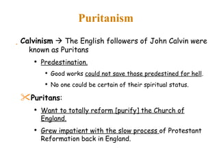 Puritanism Calvinism     The English followers of John Calvin were known as Puritans Predestination. Good works  could not save those predestined for hell . No one could be certain of their spiritual status. Puritans : Want to totally reform [purify] the Church of England. Grew impatient with the slow process  of Protestant Reformation back in England. 