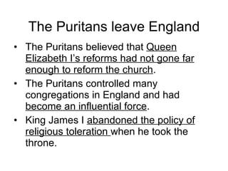 The Puritans leave England The Puritans believed that  Queen Elizabeth I’s reforms had not gone far enough to reform the church . The Puritans controlled many congregations in England and had  become an influential force . King James I  abandoned the policy of religious toleration  when he took the throne. 
