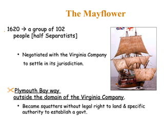 1620    a group of 102  people [half Separatists]  Negotiated with the Virginia Company  to settle in its jurisdiction. Plymouth Bay way  outside the domain of the Virginia Company . Became squatters without legal right to land & specific authority to establish a govt. The Mayflower 