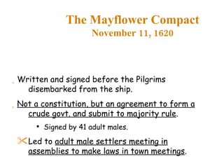 The Mayflower Compact November 11, 1620 Written and signed before the Pilgrims disembarked from the ship. Not a constitution, but an agreement to form a crude govt. and submit to majority rule . Signed by 41 adult males. Led to  adult male settlers meeting in assemblies to make laws in town meetings . 