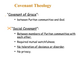 Covenant Theology “ Covenant of Grace ”: between Puritan communities and God. “ Social Covenant ”: Between members of Puritan communities with each other. Required mutual watchfulness. No toleration of deviance or disorder . No privacy. 
