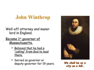 John Winthrop We shall be as a  city on a hill.. Well-off attorney and manor lord in England. Became 1 st  governor of Massachusetts. Believed that he had a “calling” from God to lead there. Served as governor or deputy-governor for 19 years. 