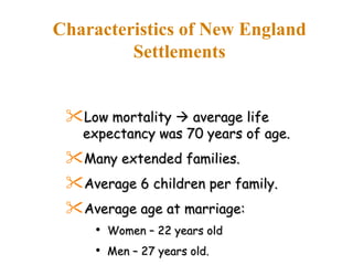 Characteristics of New England Settlements Low mortality    average life expectancy was 70 years of age. Many extended families. Average 6 children per family. Average age at marriage: Women – 22 years old Men – 27 years old. 