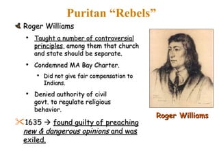 Puritan “Rebels” Roger Williams Taught a number of controversial principles , among them that church and state should be separate.  Condemned MA Bay Charter. Did not give fair compensation to Indians. Denied authority of civil  govt. to regulate religious  behavior. 1635     found guilty of preaching  new & dangerous opinions  and was exiled. Roger Williams 