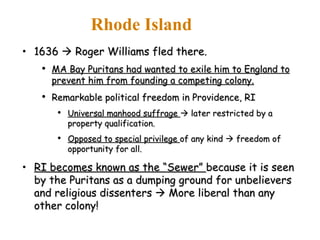 1636    Roger Williams fled there. MA Bay Puritans had wanted to exile him to England to prevent him from founding a competing colony. Remarkable political freedom in Providence, RI Universal manhood suffrage    later restricted by a property qualification. Opposed to special privilege  of any kind    freedom of opportunity for all. RI becomes known as the “Sewer”  because it is seen by the Puritans as a dumping ground for unbelievers and religious dissenters    More liberal than any other colony! Rhode Island 