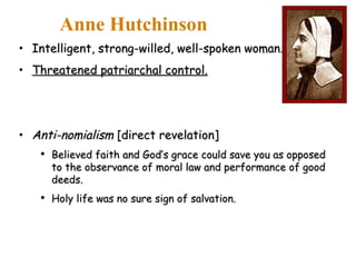 Intelligent, strong-willed, well-spoken woman. Threatened patriarchal control. Anti-nomialism  [direct revelation] Believed faith and God’s grace could save you as opposed to the observance of moral law and performance of good deeds. Holy life was no sure sign of salvation. Anne Hutchinson 