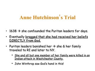 1638    she confounded the Puritan leaders for days. Eventually  bragged that she had received her beliefs DIRECTLY from God. Puritan leaders banished her    she & her family traveled to RI and later to NY. She and all but one member of her family were killed in an Indian attack in Westchester County. John Winthrop saw God’s hand in this! Anne Hutchinson’s Trial 
