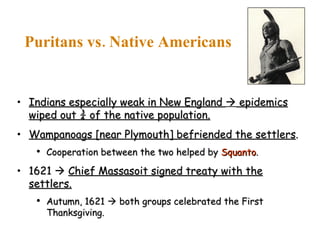 Indians especially weak in New England    epidemics wiped out ¾ of the native population. Wampanoags [near Plymouth] befriended the settlers . Cooperation between the two helped by  Squanto . 1621     Chief Massasoit signed treaty with the settlers. Autumn, 1621    both groups celebrated the First Thanksgiving. Puritans vs. Native Americans 