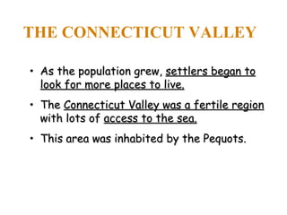 THE CONNECTICUT VALLEY As the population grew,  settlers began to look for more places to live. The  Connecticut Valley was a fertile region  with lots of  access to the sea. This area was inhabited by the Pequots. 