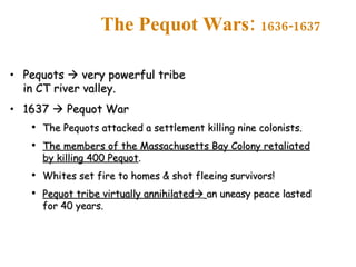 The Pequot Wars:  1636-1637 Pequots    very powerful tribe in CT river valley. 1637    Pequot War The Pequots attacked a settlement killing nine colonists. The members of the Massachusetts Bay Colony retaliated by killing 400 Pequot . Whites set fire to homes & shot fleeing survivors! Pequot tribe virtually annihilated    an uneasy peace lasted for 40 years. 