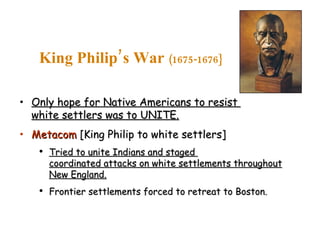 Only hope for Native Americans to resist  white settlers was to UNITE. Metacom  [King Philip to white settlers] Tried to unite Indians and staged  coordinated attacks on white settlements throughout New England. Frontier settlements forced to retreat to Boston. King Philip’s War  (1675-1676} 