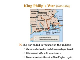 The  war ended in failure for the Indians Metacom beheaded and drawn and quartered. His son and wife sold into slavery. Never a serious threat in New England again. King Philip’s War  (1675-1676} 