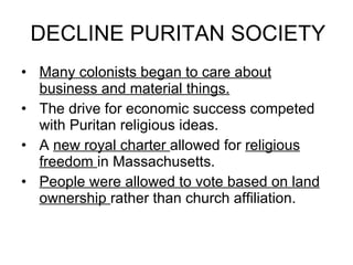 DECLINE PURITAN SOCIETY Many colonists began to care about business and material things. The drive for economic success competed with Puritan religious ideas. A  new royal charter  allowed for  religious freedom  in Massachusetts. People were allowed to vote based on land ownership  rather than church affiliation. 