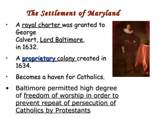 A  royal charter  was granted to George Calvert,  Lord Baltimore , in 1632. A  proprietary  colony  created in 1634. Becomes a haven for Catholics. Baltimore permitted high degree of  freedom of worship in order to prevent repeat of persecution of Catholics by Protestants The Settlement of Maryland 