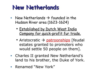 New Netherlands New Netherlands    founded in the Hudson River area (1623-1624) Established by Dutch West India Company for quick-profit fur trade. Aristocratic     patroonships  [feudal estates granted to promoters who would settle 50 people on them]. Charles II granted New Netherland’s land to his brother, the Duke of York. Renamed “New York” 