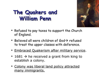 The Quakers and William Penn Refused to pay taxes to support the Church  of England. Believed all were children of God   refused  to treat the upper classes with deference. Embraced Quakerism after military service . 1681    he received a grant from king to establish a colony. Colony was liberal land policy attracted many immigrants. 