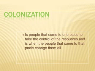 ColonizationIs people that come to one place to take the control of the resources and is when the people that come to that pacle change them allGlobalizationIs a world based in the integration of culture, economy and societyDiference between colonization and globalizationGlobalization:Is integrate of culture,society and economyColonization:Is the people that come toone place to take thecontrol