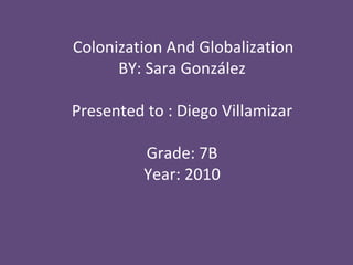 Colonization And Globalization BY: Sara González Presented to : Diego Villamizar Grade: 7B Year: 2010 