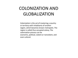 COLONIZATION AND GLOBALIZATION Colonization is the act of mastering a country or territory with inhabitants of another region, which becomes known metropolis. The region is called thus occupied colony. The colonization process can be economic, political, violent or nonviolent, and even cultural. 
