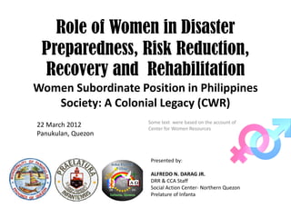 Role of Women in Disaster
Preparedness, Risk Reduction,
Recovery and Rehabilitation
Women Subordinate Position in Philippines 
Society: A Colonial Legacy (CWR)
Some text  were based on the account of 
Center for Women Resources
Presented by:
ALFREDO N. DARAG JR.
DRR & CCA Staff 
Social Action Center‐ Northern Quezon
Prelature of Infanta
Panukulan, Quezon
22 March 2012
Panukulan, Quezon
 