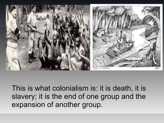 This is what colonialism is: it is death, it is
slavery; it is the end of one group and the
expansion of another group.
 