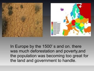 In Europe by the 1500' s and on. there
was much deforestation and poverty,and
the population was becoming too great for
the land and government to handle.
 