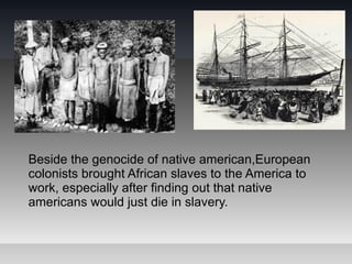 Beside the genocide of native american,European
colonists brought African slaves to the America to
work, especially after finding out that native
americans would just die in slavery.
 