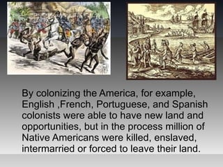 By colonizing the America, for example,
English ,French, Portuguese, and Spanish
colonists were able to have new land and
opportunities, but in the process million of
Native Americans were killed, enslaved,
intermarried or forced to leave their land.
 