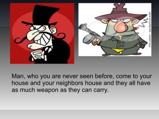 Man, who you are never seen before, come to your
house and your neighbors house and they all have
as much weapon as they can carry.
 