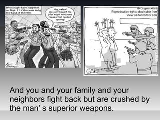 And you and your family and your
neighbors fight back but are crushed by
the man' s superior weapons.
 