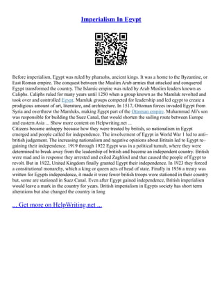 Imperialism In Egypt
Before imperialism, Egypt was ruled by pharaohs, ancient kings. It was a home to the Byzantine, or
East Roman empire. The conquest between the Muslim Arab armies that attacked and conquered
Egypt transformed the country. The Islamic empire was ruled by Arab Muslim leaders known as
Caliphs. Caliphs ruled for many years until 1250 when a group known as the Mamluk revolted and
took over and controlled Egypt. Mamluk groups competed for leadership and led egypt to create a
prodigious amount of art, literature, and architecture. In 1517, Ottoman forces invaded Egypt from
Syria and overthrew the Mamluks, making Egypt part of the Ottoman empire. Muhammad Ali's son
was responsible for building the Suez Canal, that would shorten the sailing route between Europe
and eastern Asia ... Show more content on Helpwriting.net ...
Citizens became unhappy because how they were treated by british, so nationalism in Egypt
emerged and people called for independence. The involvement of Egypt in World War 1 led to anti–
british judgement. The increasing nationalism and negative opinions about Britain led to Egypt re–
gaining their independence. 1919 through 1922 Egypt was in a political tumult, where they were
determined to break away from the leadership of british and become an independent country. British
were mad and in response they arrested and exiled Zaghloul and that caused the people of Egypt to
revolt. But in 1922, United Kingdom finally granted Egypt their independence. In 1923 they forced
a constitutional monarchy, which a king or queen acts of head of state. Finally in 1936 a treaty was
written for Egypts independence, it made it were fewer british troops were stationed in their country
but, some are stationed in Suez Canal. Even after Egypt gained independence, British imperialism
would leave a mark in the country for years. British imperialism in Egypts society has short term
alterations but also changed the country in long
... Get more on HelpWriting.net ...
 