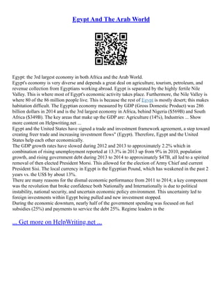 Egypt And The Arab World
Egypt: the 3rd largest economy in both Africa and the Arab World.
Egypt's economy is very diverse and depends a great deal on agriculture, tourism, petroleum, and
revenue collection from Egyptians working abroad. Egypt is separated by the highly fertile Nile
Valley. This is where most of Egypt's economic activity takes place. Furthermore, the Nile Valley is
where 80 of the 86 million people live. This is because the rest of Egypt is mostly desert; this makes
habitation difficult. The Egyptian economy measured by GDP (Gross Domestic Product) was 286
billion dollars in 2014 and is the 3rd largest economy in Africa, behind Nigeria ($569B) and South
Africa ($349B). The key areas that make up the GDP are: Agriculture (14%), Industries ... Show
more content on Helpwriting.net ...
Egypt and the United States have signed a trade and investment framework agreement, a step toward
creating freer trade and increasing investment flows" (Egypt). Therefore, Egypt and the United
States help each other economically.
The GDP growth rates have slowed during 2012 and 2013 to approximately 2.2% which in
combination of rising unemployment reported at 13.3% in 2013 up from 9% in 2010, population
growth, and rising government debt during 2013 to 2014 to approximately $47B, all led to a spirited
removal of then elected President Morsi. This allowed for the election of Army Chief and current
President Sisi. The local currency in Egypt is the Egyptian Pound, which has weakened in the past 2
years vs. the US$ by about 13%.
There are many reasons for the dismal economic performance from 2011 to 2014; a key component
was the revolution that broke confidence both Nationally and Internationally is due to political
instability, national security, and uncertain economic policy environment. This uncertainty led to
foreign investments within Egypt being pulled and new investment stopped.
During the economic downturn, nearly half of the government spending was focused on fuel
subsidies (25%) and payments to service the debt 25%. Regime leaders in the
... Get more on HelpWriting.net ...
 