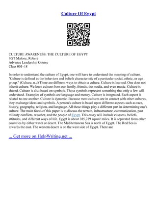Culture Of Egypt
CULTURE AWARENESS: THE CULTURE OF EGYPT
SGT Malone, Robert
Advance Leadership Course
Class 001–18
In order to understand the culture of Egypt, one will have to understand the meaning of culture.
"Culture is defined as the behaviors and beliefs characteristic of a particular social, ethnic, or age
group." (Culture, n.d) There are different ways to obtain a culture. Culture is learned. One does not
inherit culture. We learn culture from our family, friends, the media, and even music. Culture is
shared. Culture is also based on symbols. Those symbols represent something that only a few will
understand. Examples of symbols are language and money. Culture is integrated. Each aspect is
related to one another. Culture is dynamic. Because most cultures are in contact with other cultures,
they exchange ideas and symbols. A person's culture is based upon different aspects such as race,
history, geography, religion, and language. All these things play a different part in determining one's
culture. The main focus of this paper is to discuss the terrain, infrastructure, communication, past
military conflicts, weather, and the people of Egypt. This essay will include customs, beliefs,
attitudes, and different ways of life. Egypt is about 385,229 square miles. It is separated from other
countries by either water or desert. The Mediterranean Sea is north of Egypt. The Red Sea is
towards the east. The western desert is on the west side of Egypt. There are
... Get more on HelpWriting.net ...
 