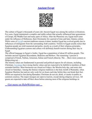 Ancient Egypt
The culture of Egypt is thousands of years old. Ancient Egypt was among the earliest civilizations.
For years, Egypt maintained a complex and stable culture that actually influenced later generations
of Europe, the Middle East and many parts of Africa. After the Pharaonic era, Egypt itself came
under the influence of Hellenism, then Christianity for a period of time and later, Islamic culture.
While some of Egypt's ancient traditions remain evident, modern Egypt has evolved greatly due to
influences of immigrants from the surrounding Arab countries. Visitors to Egypt usually notice that
Egyptian people are mild mannered and polite, mostly as a result of their religious principles.
Understanding Egyptian customs and culture will definitely benefit tourists during their stay in
Egypt.
The official language in Egypt is Arabic. Egypt has a population of about 85 million people. This
includes ancient Egyptian descendants, Bedouins and Berbers. The remaining 1 percent is
comprised of Greek, Nubian, Armenian, Italian and French ethnicity. The ... Show more content on
Helpwriting.net ...
The Islamic values are fundamental in personal and political aspects for all citizens, including
Christians. Egyptians have strong family values and are expected to be faithful to members of their
extended families. Most businesses are closed on Fridays, the Muslim holy day, and some also
closed on Saturdays. Among the famous religious traditions is the holy month of Ramadan, when
Egyptian Muslims fast and are only work for six hours each day before they can break their fast.
While not required to fast during Ramadan, Christians do not eat, drink, or smoke in public as
common courtesy. The major mosques are open to tourists, except during religious services. All
guests are expected to take off their shoes before entering most of the religious buildings in
... Get more on HelpWriting.net ...
 