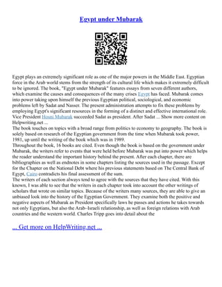 Egypt under Mubarak
Egypt plays an extremely significant role as one of the major powers in the Middle East. Egyptian
force in the Arab world stems from the strength of its cultural life which makes it extremely difficult
to be ignored. The book, "Egypt under Mubarak" features essays from seven different authors,
which examine the causes and consequences of the many crises Egypt has faced. Mubarak comes
into power taking upon himself the previous Egyptian political, sociological, and economic
problems left by Sadat and Nasser. The present administration attempts to fix these problems by
employing Egypt's significant resources in the forming of a distinct and effective international role.
Vice President Hosni Mubarak succeeded Sadat as president. After Sadat ... Show more content on
Helpwriting.net ...
The book touches on topics with a broad range from politics to economy to geography. The book is
solely based on research of the Egyptian government from the time when Mubarak took power,
1981, up until the writing of the book which was in 1989.
Throughout the book, 16 books are cited. Even though the book is based on the government under
Mubarak, the writers refer to events that were held before Mubarak was put into power which helps
the reader understand the important history behind the present. After each chapter, there are
bibliographies as well as endnotes in some chapters listing the sources used in the passage. Except
for the Chapter on the National Debt where his previous statements based on The Central Bank of
Egypt, Cairo contradicts his final assessment of the sum.
The writers of each section always tend to agree with the sources that they have cited. With this
known, I was able to see that the writers in each chapter took into account the other writings of
scholars that wrote on similar topics. Because of the writers many sources, they are able to give an
unbiased look into the history of the Egyptian Government. They examine both the positive and
negative aspects of Mubarak as President specifically laws he passes and actions he takes towards
not only Egyptians, but also the Arab–Israeli relationship, as well as foreign relations with Arab
countries and the western world. Charles Tripp goes into detail about the
... Get more on HelpWriting.net ...
 