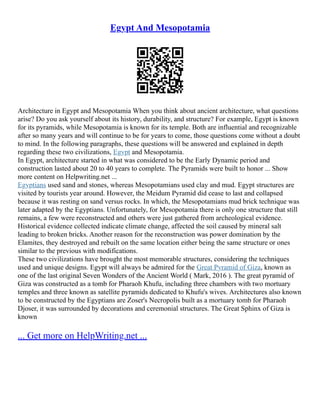 Egypt And Mesopotamia
Architecture in Egypt and Mesopotamia When you think about ancient architecture, what questions
arise? Do you ask yourself about its history, durability, and structure? For example, Egypt is known
for its pyramids, while Mesopotamia is known for its temple. Both are influential and recognizable
after so many years and will continue to be for years to come, those questions come without a doubt
to mind. In the following paragraphs, these questions will be answered and explained in depth
regarding these two civilizations, Egypt and Mesopotamia.
In Egypt, architecture started in what was considered to be the Early Dynamic period and
construction lasted about 20 to 40 years to complete. The Pyramids were built to honor ... Show
more content on Helpwriting.net ...
Egyptians used sand and stones, whereas Mesopotamians used clay and mud. Egypt structures are
visited by tourists year around. However, the Meidum Pyramid did cease to last and collapsed
because it was resting on sand versus rocks. In which, the Mesopotamians mud brick technique was
later adapted by the Egyptians. Unfortunately, for Mesopotamia there is only one structure that still
remains, a few were reconstructed and others were just gathered from archeological evidence.
Historical evidence collected indicate climate change, affected the soil caused by mineral salt
leading to broken bricks. Another reason for the reconstruction was power domination by the
Elamites, they destroyed and rebuilt on the same location either being the same structure or ones
similar to the previous with modifications.
These two civilizations have brought the most memorable structures, considering the techniques
used and unique designs. Egypt will always be admired for the Great Pyramid of Giza, known as
one of the last original Seven Wonders of the Ancient World ( Mark, 2016 ). The great pyramid of
Giza was constructed as a tomb for Pharaoh Khufu, including three chambers with two mortuary
temples and three known as satellite pyramids dedicated to Khufu's wives. Architectures also known
to be constructed by the Egyptians are Zoser's Necropolis built as a mortuary tomb for Pharaoh
Djoser, it was surrounded by decorations and ceremonial structures. The Great Sphinx of Giza is
known
... Get more on HelpWriting.net ...
 