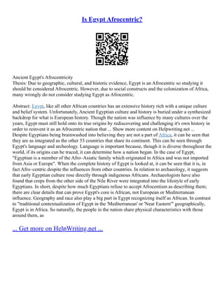 Is Egypt Afrocentric?
Ancient Egypt's Afrocentricity
Thesis: Due to geographic, cultural, and historic evidence, Egypt is an Afrocentric so studying it
should be considered Afrocentric. However, due to social constructs and the colonization of Africa,
many wrongly do not consider studying Egypt as Afrocentric.
Abstract: Egypt, like all other African countries has an extensive history rich with a unique culture
and belief system. Unfortunately, Ancient Egyptian culture and history is buried under a synthesized
backdrop for what is European history. Though the nation was influence by many cultures over the
years, Egypt must still hold onto its true origins by rediscovering and challenging it's own history in
order to reinvent it as an Afrocentric nation that ... Show more content on Helpwriting.net ...
Despite Egyptians being brainwashed into believing they are not a part of Africa, it can be seen that
they are as integrated as the other 53 countries that share its continent. This can be seen through
Egypt's language and archeology. Language is important because, though it is diverse throughout the
world, if its origins can be traced, it can determine how a nation began. In the case of Egypt,
"Egyptian is a member of the Afro–Asiatic family which originated in Africa and was not imported
from Asia or Europe". When the complete history of Egypt is looked at, it can be seen that it is, in
fact Afro–centric despite the influences from other countries. In relation to archaeology, it suggests
that early Egyptian culture rose directly through indigenous Africans. Archaeologists have also
found that crops from the other side of the Nile River were integrated into the lifestyle of early
Egyptians. In short, despite how much Egyptians refuse to accept Afrocentism as describing them;
there are clear details that can prove Egypt's core is African, not European or Mediterranean
influence. Geography and race also play a big part in Egypt recognizing itself as African. In contrast
to "traditional contextualization of Egypt in the 'Mediterranean' or 'Near Eastern'" geographically,
Egypt is in Africa. So naturally, the people in the nation share physical characteristics with those
around them, as
... Get more on HelpWriting.net ...
 