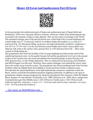 History Of Egypt And Southwestern Part Of Egypt
In the past periods, the northwestern part of Sudan and southwestern part of Egypt (Kehl and
Bornkamm, 1993) were with great effective moisture, which are evident from archaeological sites
associated with remnants of playa or lake deposits. This was the source of recharge in the NSAS.
The estimated recharge rates of the pluvial period were a little high at the Uweinat highlands and
central Sudan area (7–15 mm/year), and low in northern Sudan and southern Egypt area (6–8
mm/year) (Fig. 13). During the filling–up process, the high hydraulically conductive sandstones (~
4.4×10–5 to 1.3×10–4 ms–1) in the area between central Sudan and Uweint–Asawn uplift were
filled up with water to the surface with a general flow in a NE direction from Erdi ... Show more
content on Helpwriting.net ...
The groundwater flow from the foothills of the Uweinat highlands has followed the relief of the
underlying basement rocks. As the aquifer became full and the groundwater level rose to the ground
surface at the Uweinat area, the excess precipitation has formed drainage systems flowing in an
ENE direction (Fig. ) to the Tushka depression. This is evidenced from processing of the Radarsat
and SRTM images over this area. Therefore, these surface drainages were drained the excess water
above the surface away from the system. The groundwater has flowed northeastwards from Uweinat
foothills within the Dakhla Basin from Dakhla to Farafa and from Farafra to Bahariya oasis.
Provided that the spatial distribution of the high hydraulically conductive sandstones within the
Basin, which covered the Precambrian basement slopping northwards. In addition to, the ages of
groundwater samples increase progressively along the groundwater flow direction within the Dakhla
Basin. Krypton–81 and chlorine–36 (Sturchio et al., 2004; Patterson et al., 2005) show a progression
of groundwater ages from Dakhla oasis (~210–230 kyr) to Farafra oasis (~320–330 kyrs) with
relatively high flow velocities (~1 m/yr; 3.17 × 10–8 m/s) and with low flow velocities (~0.2 m/yr;
6.34 × 10–9 m/s) from the Farafra to
... Get more on HelpWriting.net ...
 