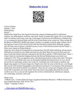 Modern Day Egypt
Carissa Ciarlone
October 1, 2011
World History
Period 7
Modern Day Egypt Over time Egypt has had many changes including political, intellectual,
religious, art, technological, economic, and social. Today, in modern day Egypt, life is very different
than it would have been many years ago. In this paper I will discuss the differences of Modern Day
Egypt compared to Ancient Egypt, and life in the United States in the current era. These include all
the themes of PIRATES. Modern day Egypt 's politics is a republic currently under military rule of
the Supreme Council of the Armed Forces after the President of Egypt Hosni Mubarak resigned
after the large sums of protest. Legislative power is now in both the government and the People 's ...
Show more content on Helpwriting.net ...
Aegis has many things for transportation communications that fall under technology advancements.
Railroads are common in easy depths and roads are also there Many are caves by many more are
gravel roads that inland waterways indicated in the Nile River and the 17,000 without them. There 's
a Suez Canal for international shipping between the Red and Mediterranean seas which was
reopened in 1975. There are pipelines, ports, and telecommunications of these free client. Therefore
a Air Force has 66 airfields only carry on Alexandria handled international travel. As you can tell
any jet there is technology similar czars in the US. And finally arts of the Egypt, in modern–day
Egypt many people visit Ancient Egypt arts. People come from far away to see the arts, even though
they are old. This includes hieroglyphics and elaborate amazing art. It was because when prestigious
people died, their burial would be very elaborate. These arts are a major part of Egypt, and you can 't
see art like it anywhere else in the world. That is the reason why people came from all over the
world to see it. So, as you can tell, Egyptian life revolves around political, intellectual, religious,
arts, technology, economic, and social.
Works Cited
"AllRefer.com – Country Study for Egypt | Egyptian Information Resource." AllRefer Reference &
Encyclopedia Resource. Web. 02 Oct. 2011. .
"Egypt – Language, Culture,
... Get more on HelpWriting.net ...
 