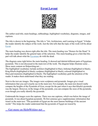 Egypt Layout
The author used title, main headings, subheadings, highlighted vocabulary, diagrams, images, and
captions.
The title is shown in the beginning. The title is "Art, Architecture, and Learning in Egypt." It helps
the reader identify the subject of the work. Just the title tells that the topic of the work will be about
Egypt.
The main heading was shown right after the title. The main heading was "Homes for the Dead." It
helps the reader identify the general topic of the selection. This main heading gives a hint that this
part will talk about what the Egyptians do with the dead.
The diagram came right below the main heading. It showed and labeled different parts of Egyptians
pyramids. This is not discussed in the main text of the work. The diagram helps illustrate some ...
Show more content on Helpwriting.net ...
The highlighted vocabulary include architect (highlighted in blue), Imhotep (highlighted in black),
King Khufu (highlighted in black), sculpture (highlighted in black), colossal (highlighted in
blue),and mummies (highlighted in black). The highlighted vocabulary grab the attention of the
reader. It makes them understand what they are reading.
Next to the text are images. The images were sculptures and pyramids. Images give visual
information that you can't exactly see in the main text. For example, the main text doesn't really
compare the heights of the Pyramids of Giza, except for the part when it says that Khufu's pyramids
was the largest. However, in the image of the pyramids, you can compare the sizes of the pyramids,
even though you really identify the pyramids.
Underneath the images were the captions. There was one captions, which was below the image of
pyramids. It was about Egyptian pyramids. Th first sentence gave supplementary information that
wasn't in the main text: "The pyramids of Egypt are the most famous buildings of the ancient
world." This helps the reader understand that the pyramids of Egypt are toured by
... Get more on HelpWriting.net ...
 
