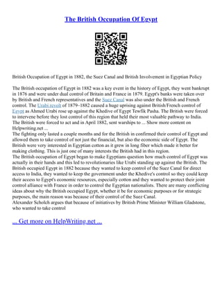 The British Occupation Of Egypt
British Occupation of Egypt in 1882, the Suez Canal and British Involvement in Egyptian Policy
The British occupation of Egypt in 1882 was a key event in the history of Egypt, they went bankrupt
in 1876 and were under dual control of Britain and France in 1879. Egypt's banks were taken over
by British and French representatives and the Suez Canal was also under the British and French
control. The Urabi revolt of 1879–1882 caused a huge uprising against British/French control of
Egypt as Ahmed Urabi rose up against the Khedive of Egypt Tewfik Pasha. The British were forced
to intervene before they lost control of this region that held their most valuable pathway to India.
The British were forced to act and in April 1882, sent warships to ... Show more content on
Helpwriting.net ...
The fighting only lasted a couple months and for the British in confirmed their control of Egypt and
allowed them to take control of not just the financial, but also the economic side of Egypt. The
British were very interested in Egyptian cotton as it grew in long fiber which made it better for
making clothing. This is just one of many interests the British had in this region.
The British occupation of Egypt began to make Egyptians question how much control of Egypt was
actually in their hands and this led to revolutionaries like Urabi standing up against the British. The
British occupied Egypt in 1882 because they wanted to keep control of the Suez Canal for direct
access to India, they wanted to keep the government under the Khedive's control so they could keep
their access to Egypt's economic resources, especially cotton and they wanted to protect their joint
control alliance with France in order to control the Egyptian nationalists. There are many conflicting
ideas about why the British occupied Egypt, whether it be for economic purposes or for strategic
purposes, the main reason was because of their control of the Suez Canal.
Alexander Scholch argues that because of initiatives by British Prime Minister William Gladstone,
who wanted to take control
... Get more on HelpWriting.net ...
 