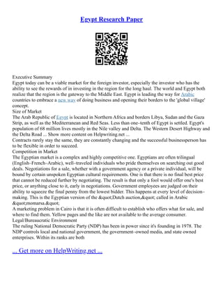 Egypt Research Paper
Executive Summary
Egypt today can be a viable market for the foreign investor, especially the investor who has the
ability to see the rewards of in investing in the region for the long haul. The world and Egypt both
realize that the region is the gateway to the Middle East. Egypt is leading the way for Arabic
countries to embrace a new way of doing business and opening their borders to the 'global village'
concept.
Size of Market
The Arab Republic of Egypt is located in Northern Africa and borders Libya, Sudan and the Gaza
Strip, as well as the Mediterranean and Red Seas. Less than one–tenth of Egypt is settled. Egypt's
population of 68 million lives mostly in the Nile valley and Delta. The Western Desert Highway and
the Delta Road ... Show more content on Helpwriting.net ...
Contracts rarely stay the same, they are constantly changing and the successful businessperson has
to be flexible in order to succeed.
Competition in Market
The Egyptian market is a complex and highly competitive one. Egyptians are often trilingual
(English–French–Arabic), well–traveled individuals who pride themselves on searching out good
deals. Negotiations for a sale, whether with a government agency or a private individual, will be
bound by certain unspoken Egyptian cultural requirements. One is that there is no final best price
that cannot be reduced further by negotiating. The result is that only a fool would offer one's best
price, or anything close to it, early in negotiations. Government employees are judged on their
ability to squeeze the final penny from the lowest bidder. This happens at every level of decision–
making. This is the Egyptian version of the "Dutch auction," called in Arabic
"momarsa."
A marketing problem in Cairo is that it is often difficult to establish who offers what for sale, and
where to find them. Yellow pages and the like are not available to the average consumer.
Legal/Bureaucratic Environment
The ruling National Democratic Party (NDP) has been in power since it's founding in 1978. The
NDP controls local and national government, the government–owned media, and state owned
enterprises. Within its ranks are both
... Get more on HelpWriting.net ...
 