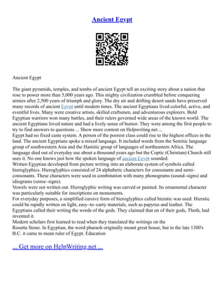 Ancient Egypt
Ancient Egypt
The giant pyramids, temples, and tombs of ancient Egypt tell an exciting story about a nation that
rose to power more than 5,000 years ago. This mighty civilization crumbled before conquering
armies after 2,500 years of triumph and glory. The dry air and drifting desert sands have preserved
many records of ancient Egypt until modern times. The ancient Egyptians lived colorful, active, and
eventful lives. Many were creative artists, skilled craftsmen, and adventurous explorers. Bold
Egyptian warriors won many battles, and their rulers governed wide areas of the known world. The
ancient Egyptians loved nature and had a lively sense of humor. They were among the first people to
try to find answers to questions ... Show more content on Helpwriting.net ...
Egypt had no fixed caste system. A person of the poorest class could rise to the highest offices in the
land. The ancient Egyptians spoke a mixed language. It included words from the Semitic language
group of southwestern Asia and the Hamitic group of languages of northeastern Africa. The
language died out of everyday use about a thousand years ago but the Coptic (Christian) Church still
uses it. No one knows just how the spoken language of ancient Egypt sounded.
Written Egyptian developed from picture writing into an elaborate system of symbols called
hieroglyphics. Hieroglyphics consisted of 24 alphabetic characters for consonants and semi–
consonants. These characters were used in combination with many phonograms (sound–signs) and
idiograms (sense–signs).
Vowels were not written out. Hieroglyphic writing was carved or painted. Its ornamental character
was particularly suitable for inscriptions on monuments.
For everyday purposes, a simplified cursive form of hieroglyphics called hieratic was used. Hieratic
could be rapidly written on light, easy–to–carry materials, such as papyrus and leather. The
Egyptians called their writing the words of the gods. They claimed that on of their gods, Thoth, had
invented it.
Modern scholars first learned to read when they translated the writings on the
Rosetta Stone. In Egyptian, the word pharaoh originally meant great house, but in the late 1300's
B.C. it came to mean ruler of Egypt. Education
... Get more on HelpWriting.net ...
 