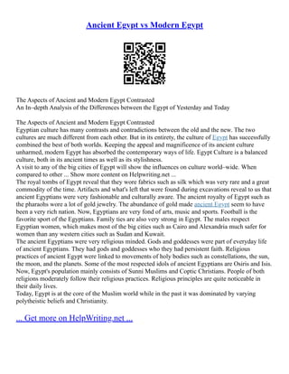 Ancient Egypt vs Modern Egypt
The Aspects of Ancient and Modern Egypt Contrasted
An In–depth Analysis of the Differences between the Egypt of Yesterday and Today
The Aspects of Ancient and Modern Egypt Contrasted
Egyptian culture has many contrasts and contradictions between the old and the new. The two
cultures are much different from each other. But in its entirety, the culture of Egypt has successfully
combined the best of both worlds. Keeping the appeal and magnificence of its ancient culture
unharmed, modern Egypt has absorbed the contemporary ways of life. Egypt Culture is a balanced
culture, both in its ancient times as well as its stylishness.
A visit to any of the big cities of Egypt will show the influences on culture world–wide. When
compared to other ... Show more content on Helpwriting.net ...
The royal tombs of Egypt reveal that they wore fabrics such as silk which was very rare and a great
commodity of the time. Artifacts and what's left that were found during excavations reveal to us that
ancient Egyptians were very fashionable and culturally aware. The ancient royalty of Egypt such as
the pharaohs wore a lot of gold jewelry. The abundance of gold made ancient Egypt seem to have
been a very rich nation. Now, Egyptians are very fond of arts, music and sports. Football is the
favorite sport of the Egyptians. Family ties are also very strong in Egypt. The males respect
Egyptian women, which makes most of the big cities such as Cairo and Alexandria much safer for
women than any western cities such as Sudan and Kuwait.
The ancient Egyptians were very religious minded. Gods and goddesses were part of everyday life
of ancient Egyptians. They had gods and goddesses who they had persistent faith. Religious
practices of ancient Egypt were linked to movements of holy bodies such as constellations, the sun,
the moon, and the planets. Some of the most respected idols of ancient Egyptians are Osiris and Isis.
Now, Egypt's population mainly consists of Sunni Muslims and Coptic Christians. People of both
religions moderately follow their religious practices. Religious principles are quite noticeable in
their daily lives.
Today, Egypt is at the core of the Muslim world while in the past it was dominated by varying
polytheistic beliefs and Christianity.
... Get more on HelpWriting.net ...
 