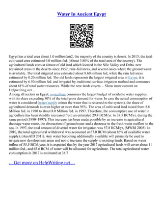 Water In Ancient Egypt
Egypt has a total area about 1.0 million km2, the majority of the country is desert. In 2013, the total
cultivated area estimated 9.0 million fed. (About 3.80% of the total area of the country). The
agricultural lands consist almost of old land which located in the Nile Valley and Delta, new
reclaimed areas in the deserts since 1952, rain–fed areas, and several oases where the ground water
is available. The total irrigated area estimated about 8.60 million fed, while the rain fed areas
estimated by 0.20 million fed. The old lands represents the largest irrigated area in Egypt, it is
estimated by 6.50 million fed. and irrigated by traditional surface irrigation method and consumes
about 61% of total water resources. While the new lands covers ... Show more content on
Helpwriting.net ...
Among all sectors in Egypt, agriculture consumes the largest budget of available water supplies,
with its share exceeding 80% of the total gross demand for water. In case the actual consumption of
water is considered (water supply minus the water that is returned to the system), the share of
agricultural demands is even higher at more than 95%. The area of cultivated land raised from 5.8
Million fed. in 1980 to about 8.0 Million fed. in 1997. Therefore, the consumptive use of water in
agriculture has been steadily increased from an estimated 29.4 BCM/yr. to 38.5 BCM/yr. during the
same period (1980–1997). This increase has been made possible by an increase in agricultural
drainage water reuse, the abstraction of groundwater and a decrease in the fresh water outflow to the
sea. In 1997, the total amount of diverted water for irrigation was 57.8 BCM/yr, (MWRI 2005). In
2010, the total agricultural withdrawal was accounted at 67.0 BCM (about 86% of available water
supply), (AusAID 2011). Any water becoming additionally available will primarily be used to
irrigate new development areas and not to increase the supply to existing lands. Based on water
inflow of 55.5 BCM/year, it is expected that by the year 2017 agricultural lands will cover about 11
million fed., and 63.6 BCM of water will be allocated for agriculture. The total agricultural water
consumption in 2017 is estimated at 38.7
... Get more on HelpWriting.net ...
 