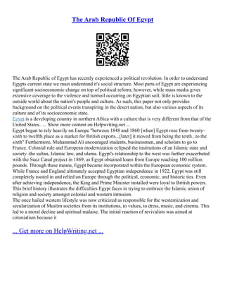 The Arab Republic Of Egypt
The Arab Republic of Egypt has recently experienced a political revolution. In order to understand
Egypts current state we must understand it's social structure. Most parts of Egypt are experiencing
significant socioeconomic change on top of political reform; however, while mass media gives
extensive coverage to the violence and turmoil occurring on Egyptian soil, little is known to the
outside world about the nation's people and culture. As such, this paper not only provides
background on the political events transpiring in the desert nation, but also various aspects of its
culture and of its socioeconomic state.
Egypt is a developing country in northern Africa with a culture that is very different from that of the
United States.. ... Show more content on Helpwriting.net ...
Egypt began to rely heavily on Europe "between 1848 and 1860 [when] Egypt rose from twenty–
sixth to twelfth place as a market for British exports...[later] it moved from being the tenth...to the
sixth" Furthermore, Muhammad Ali encouraged students, businessmen, and scholars to go to
France. Colonial rule and European modernization eclipsed the institutions of an Islamic state and
society–the sultan, Islamic law, and ulama. Egypt's relationship to the west was further exacerbated
with the Suez Canal project in 1869, as Egypt obtained loans from Europe reaching 100 million
pounds. Through these means, Egypt became incorporated within the European economic system.
While France and England ultimately accepted Egyptian independence in 1922, Egypt was still
completely rooted in and relied on Europe through the political, economic, and historic ties. Even
after achieving independence, the King and Prime Minister installed were loyal to British powers.
This brief history illustrates the difficulties Egypt faces in trying to embrace the Islamic union of
religion and society amongst colonial and western intrusion.
The once hailed western lifestyle was now criticized as responsible for the westernization and
secularization of Muslim societies from its institutions, to values, to dress, music, and cinema. This
led to a moral decline and spiritual malaise. The initial reaction of revivalists was aimed at
colonialism because it
... Get more on HelpWriting.net ...
 