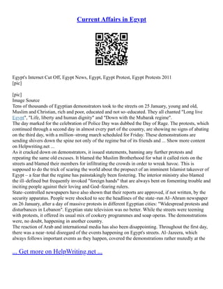 Current Affairs in Egypt
Egypt's Internet Cut Off, Egypt News, Egypt, Egypt Protest, Egypt Protests 2011
[pic]
[pic]
Image Source
Tens of thousands of Egyptian demonstrators took to the streets on 25 January, young and old,
Muslim and Christian, rich and poor, educated and not so–educated. They all chanted "Long live
Egypt", "Life, liberty and human dignity" and "Down with the Mubarak regime".
The day marked for the celebration of Police Day was dubbed the Day of Rage. The protests, which
continued through a second day in almost every part of the country, are showing no signs of abating
on the third day, with a million–strong march scheduled for Friday. These demonstrations are
sending shivers down the spine not only of the regime but of its friends and ... Show more content
on Helpwriting.net ...
As it cracked down on demonstrators, it issued statements, banning any further protests and
repeating the same old excuses. It blamed the Muslim Brotherhood for what it called riots on the
streets and blamed their members for infiltrating the crowds in order to wreak havoc. This is
supposed to do the trick of scaring the world about the propsect of an imminent Islamist takeover of
Egypt – a fear that the regime has painstakingly been fostering. The interior ministry also blamed
the ill–defined but frequently invoked "foreign hands" that are always bent on fomenting trouble and
inciting people against their loving and God–fearing rulers.
State–controlled newspapers have also shown that their reports are approved, if not written, by the
security apparatus. People were shocked to see the headlines of the state–run Al–Ahram newspaper
on 26 January, after a day of massive protests in different Egyptian cities: "Widespread protests and
disturbances in Lebanon". Egyptian state television was no better. While the streets were teeming
with protests, it offered its usual mix of cookery programmes and soap operas. The demonstrations
were, no doubt, happening in another country.
The reaction of Arab and international media has also been disappointing. Throughout the first day,
there was a near–total disregard of the events happening on Egypt's streets. Al–Jazeera, which
always follows important events as they happen, covered the demonstrations rather mutedly at the
... Get more on HelpWriting.net ...
 