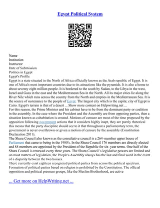 Egypt Political System
Name
Institution
Instructor
Date of Submission
Politics in Egypt
Egypt's Profile
Egypt is a state situated in the North of Africa officially known as the Arab republic of Egypt. It is
one of Africa's most important countries due to its attractions like the pyramids. It is also a home to
about seventy eight million people. It is bordered to the south by Sudan, to the Libya in the west,
Israel and Gaza in the east and the Mediterranean Sea in the North. All its major cities lie along the
River Nile which runs across the country from the North and empties in the Mediterranean Sea. It is
the source of sustenance to the people of Egypt. The largest city which is the capita; city of Egypt is
Cairo. Egypt's terrain is that of a desert ... Show more content on Helpwriting.net ...
For this reason, the Prime Minister and his cabinet have to be from the dominant party or coalition
in the assembly. In the case where the President and the Assembly are from opposing parties, then a
situation known as cohabitation is created. Motions of censure are most of the time proposed by the
opposition following government actions that it considers highly inapt, they are purely rhetorical
this means that the party discipline should see to it that throughout a parliamentary term, the
government is never overthrown or given a motion of censure by the assembly (Constitution
Declaration 2011).
The Shura Council also known as the consultative council is a 264–member upper house of
Parliament that came to being in the 1980's. In the Shura Council 176 members are directly elected
and 88 members are appointed by the President of the Republic for six–year terms. One half of the
Shura Council is renewed every three years. The Shura Council 's legislative powers are limited and
on most matters of legislation, the People's Assembly always has the last and final word in the event
of a disparity between the two houses.
There currently exist eighteen recognized political parties from across the political spectrum.
Formation of political parties based on religion is prohibited by the Constitution. The official
opposition and political pressure groups, like the Muslim Brotherhood, are active
... Get more on HelpWriting.net ...
 